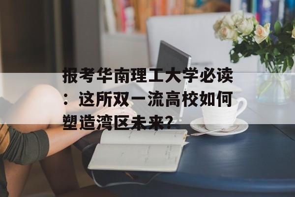 报考华南理工大学必读：这所双一流高校如何塑造湾区未来？-第1张图片-