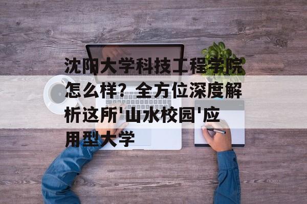 沈阳大学科技工程学院怎么样？全方位深度解析这所'山水校园'应用型大学-第1张图片-