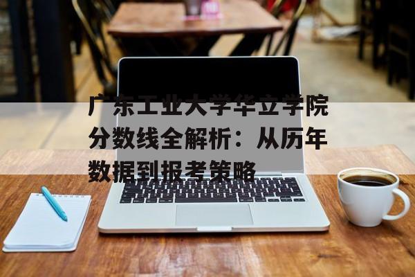 广东工业大学华立学院分数线全解析：从历年数据到报考策略-第1张图片-