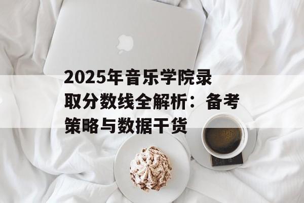 2025年音乐学院录取分数线全解析：备考策略与数据干货-第1张图片-