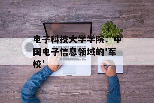 电子科技大学学院：中国电子信息领域的'军校'-第1张图片-