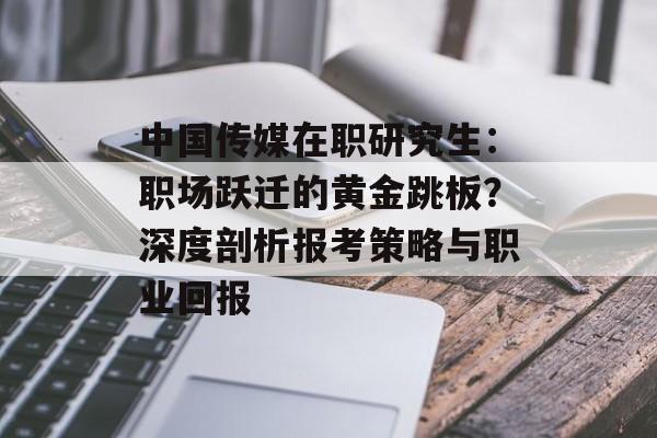 中国传媒在职研究生：职场跃迁的黄金跳板？深度剖析报考策略与职业回报-第1张图片-