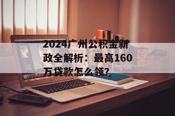 2024广州公积金新政全解析：最高160万贷款怎么领？-第1张图片-