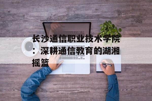 长沙通信职业技术学院：深耕通信教育的湖湘摇篮-第1张图片-