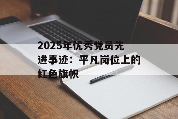 2025年优秀党员先进事迹:平凡岗位上的红色旗帜-第1张图片- 2025年优秀党员先进事迹:平凡岗位上的红色旗帜-第1张图片-