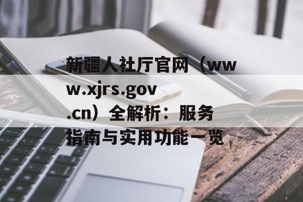 新疆人社厅官网（www.xjrs.gov.cn）全解析：服务指南与实用功能一览-第1张图片-