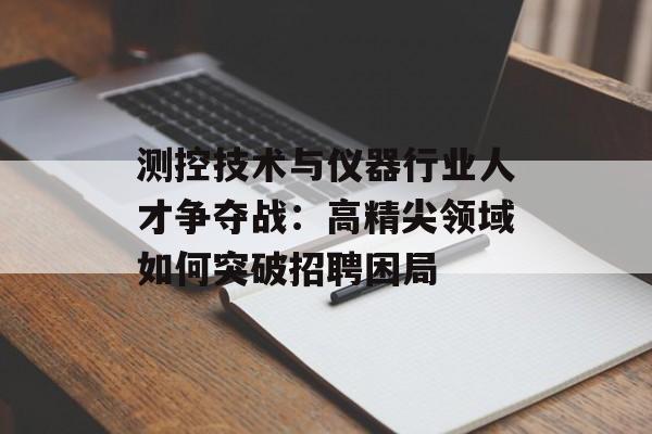 测控技术与仪器行业人才争夺战:高精尖领域如何突破招聘困局-第1张图片- 测控技术与仪器行业人才争夺战:高精尖领域如何突破招聘困局-第1张图片-