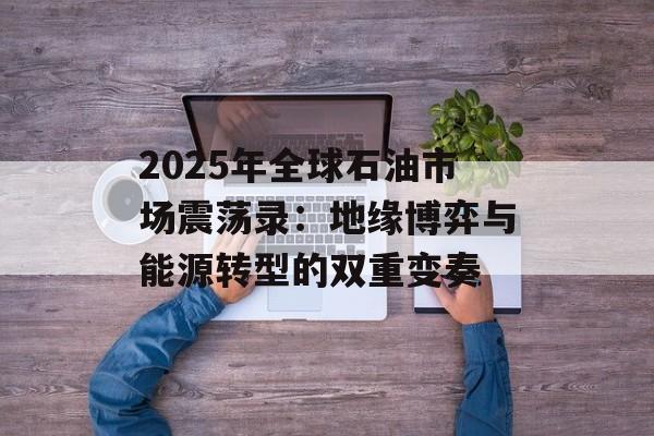 2025年全球石油市场震荡录：地缘博弈与能源转型的双重变奏-第1张图片-