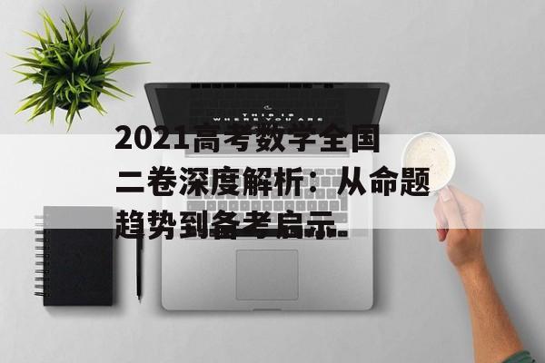 2021高考数学全国二卷深度解析：从命题趋势到备考启示-第1张图片-