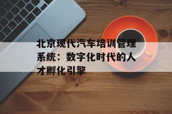 北京现代汽车培训管理系统：数字化时代的人才孵化引擎-第1张图片-
