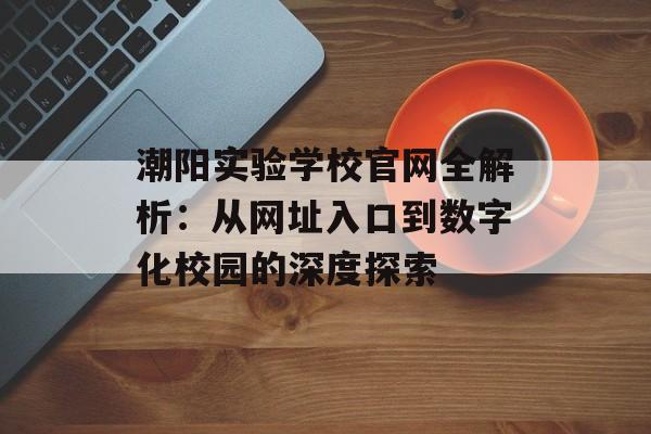 潮阳实验学校官网全解析：从网址入口到数字化校园的深度探索-第1张图片-