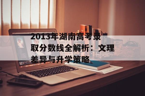 2013年湖南高考录取分数线全解析：文理差异与升学策略-第1张图片-