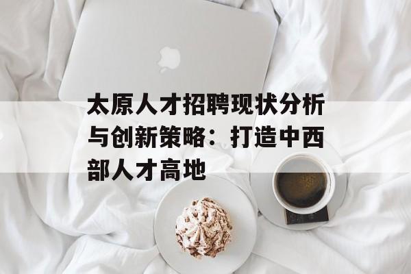 太原人才招聘现状分析与创新策略：打造中西部人才高地-第1张图片-
