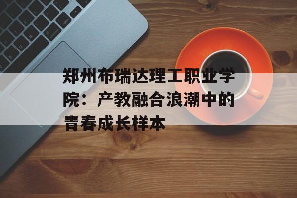 郑州布瑞达理工职业学院：产教融合浪潮中的青春成长样本-第1张图片-