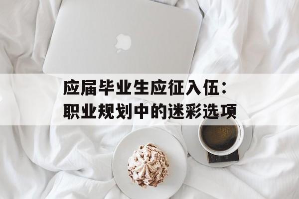 应届毕业生应征入伍:职业规划中的迷彩选项-第1张图片- 应届毕业生应征入伍:职业规划中的迷彩选项-第1张图片-