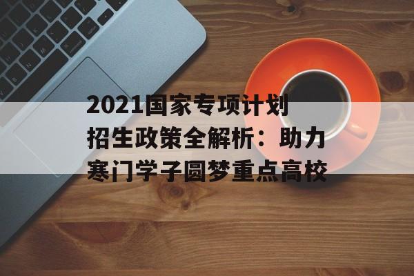 2021国家专项计划招生政策全解析:助力寒门学子圆梦重点高校-第1张图片- 2021国家专项计划招生政策全解析:助力寒门学子圆梦重点高校-第1张图片-