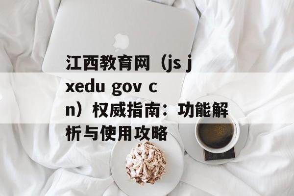 江西教育网（js jxedu gov cn）权威指南：功能解析与使用攻略-第1张图片-