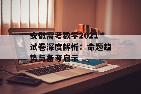 安徽高考数学2021试卷深度解析：命题趋势与备考启示-第1张图片-