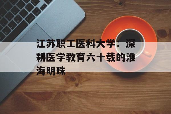 江苏职工医科大学:深耕医学教育六十载的淮海明珠-第1张图片- 江苏职工医科大学:深耕医学教育六十载的淮海明珠-第1张图片-