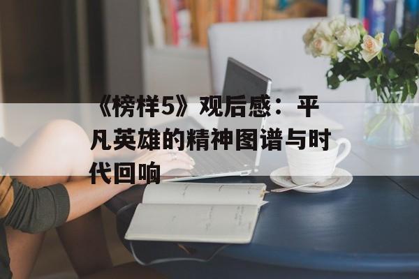 《榜样5》观后感：平凡英雄的精神图谱与时代回响-第1张图片-