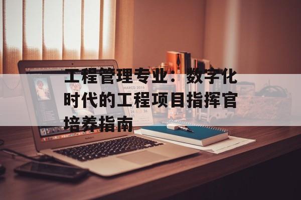 工程管理专业：数字化时代的工程项目指挥官培养指南-第1张图片-