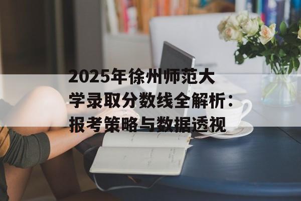 2025年徐州师范大学录取分数线全解析：报考策略与数据透视-第1张图片-