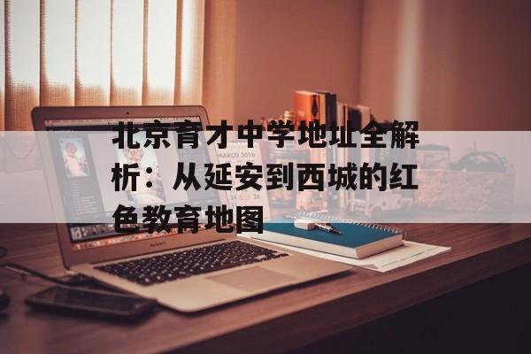 北京育才中学地址全解析:从延安到西城的红色教育地图-第1张图片- 北京育才中学地址全解析:从延安到西城的红色教育地图-第1张图片-