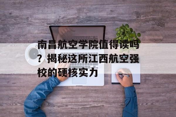 南昌航空学院值得读吗？揭秘这所江西航空强校的硬核实力-第1张图片-