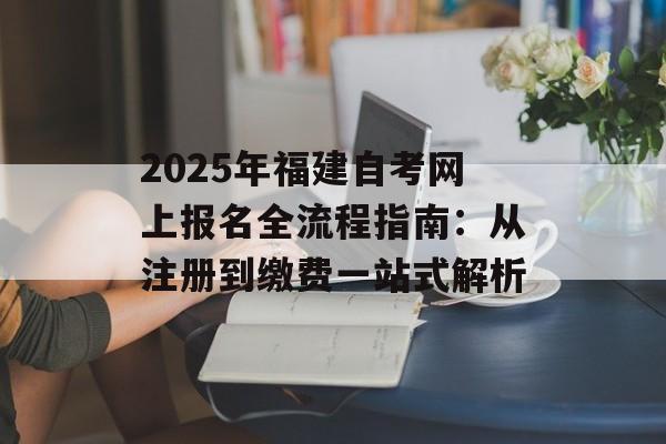 2025年福建自考网上报名全流程指南：从注册到缴费一站式解析-第1张图片-