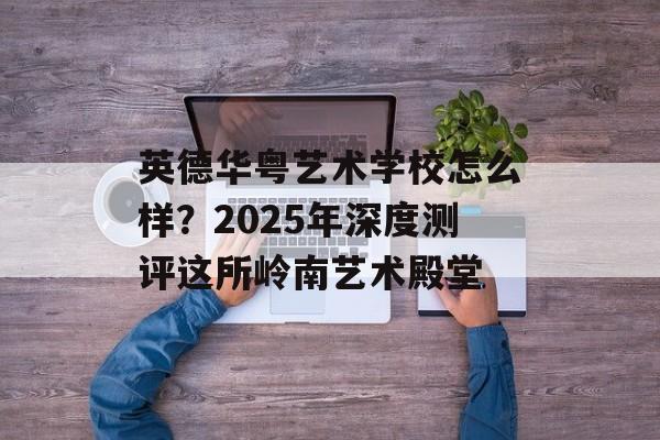 英德华粤艺术学校怎么样？2025年深度测评这所岭南艺术殿堂-第1张图片-