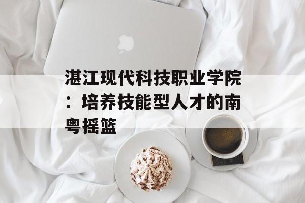湛江现代科技职业学院：培养技能型人才的南粤摇篮-第1张图片-