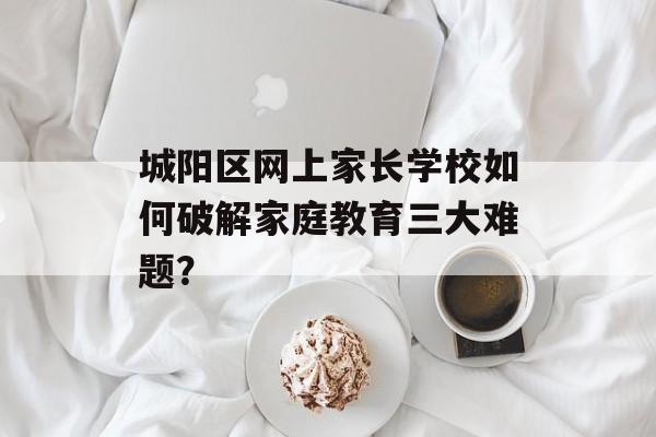 城阳区网上家长学校如何破解家庭教育三大难题？-第1张图片-