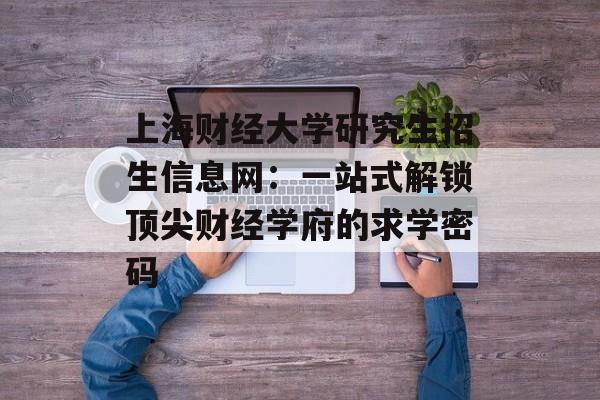 上海财经大学研究生招生信息网：一站式解锁顶尖财经学府的求学密码-第1张图片-