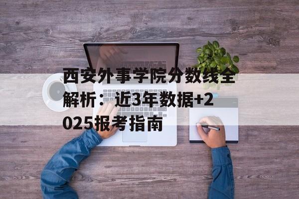 西安外事学院分数线全解析:近3年数据+2025报考指南-第1张图片- 西安外事学院分数线全解析:近3年数据+2025报考指南-第1张图片-
