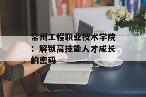 常州工程职业技术学院:解锁高技能人才成长的密码-第1张图片- 常州工程职业技术学院:解锁高技能人才成长的密码-第1张图片-
