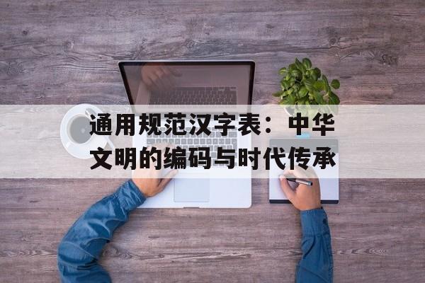 通用规范汉字表:中华文明的编码与时代传承-第1张图片- 通用规范汉字表:中华文明的编码与时代传承-第1张图片-