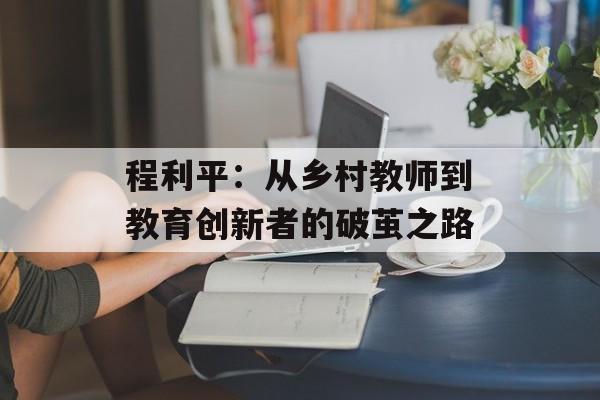 程利平:从乡村教师到教育创新者的破茧之路-第1张图片- 程利平:从乡村教师到教育创新者的破茧之路-第1张图片-