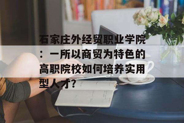 石家庄外经贸职业学院:一所以商贸为特色的高职院校如何培养实用型人才?-第1张图片- 石家庄外经贸职业学院:一所以商贸为特色的高职院校如何培养实用型人才?-第1张图片-