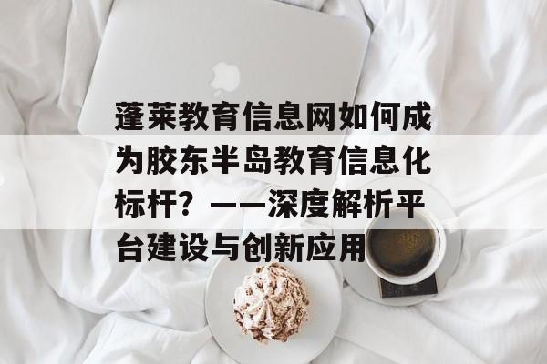 蓬莱教育信息网如何成为胶东半岛教育信息化标杆?——深度解析平台建设与创新应用-第1张图片- 蓬莱教育信息网如何成为胶东半岛教育信息化标杆?——深度解析平台建设与创新应用-第1张图片-