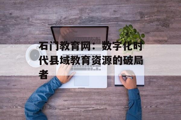 石门教育网:数字化时代县域教育资源的破局者-第1张图片- 石门教育网:数字化时代县域教育资源的破局者-第1张图片-