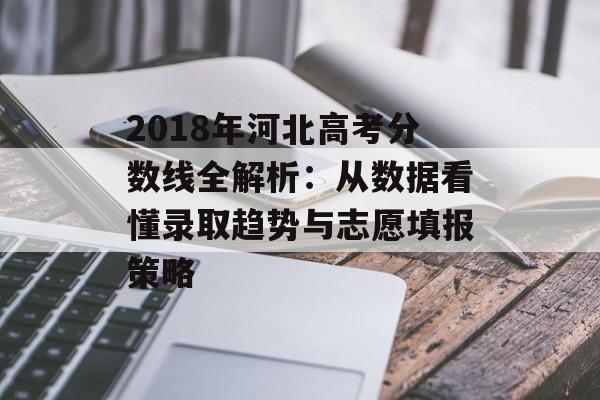 2018年河北高考分数线全解析：从数据看懂录取趋势与志愿填报策略-第1张图片-