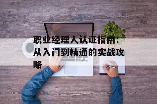 职业经理人认证指南:从入门到精通的实战攻略-第1张图片- 职业经理人认证指南:从入门到精通的实战攻略-第1张图片-