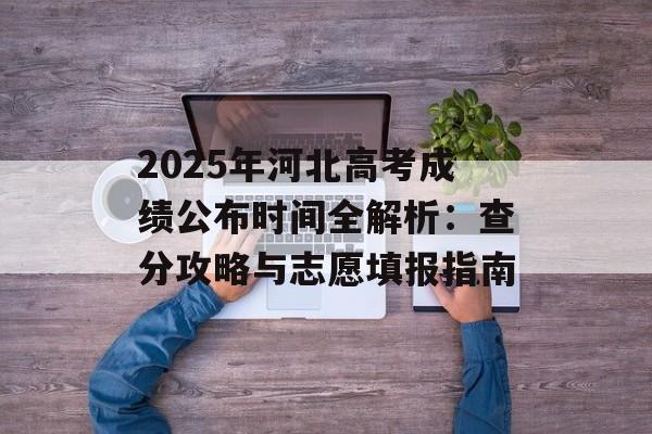 2025年河北高考成绩公布时间全解析：查分攻略与志愿填报指南-第1张图片-