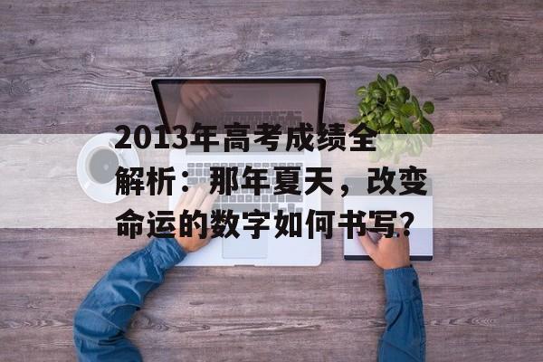 2013年高考成绩全解析：那年夏天，改变命运的数字如何书写？-第1张图片-