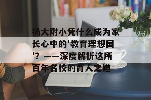 扬大附小凭什么成为家长心中的'教育理想国'？——深度解析这所百年名校的育人之道-第1张图片-