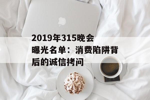 2019年315晚会曝光名单:消费陷阱背后的诚信拷问-第1张图片- 2019年315晚会曝光名单:消费陷阱背后的诚信拷问-第1张图片-