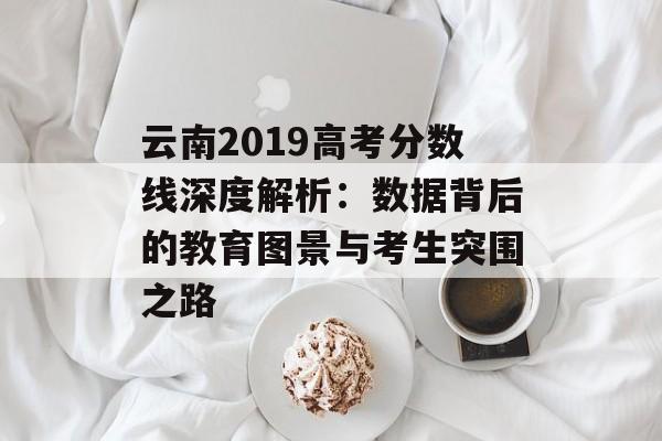 云南2019高考分数线深度解析:数据背后的教育图景与考生突围之路-第1张图片- 云南2019高考分数线深度解析:数据背后的教育图景与考生突围之路-第1张图片-