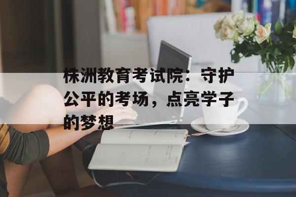 株洲教育考试院：守护公平的考场，点亮学子的梦想-第1张图片-