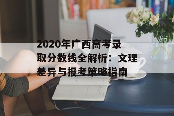 2020年广西高考录取分数线全解析:文理差异与报考策略指南-第1张图片- 2020年广西高考录取分数线全解析:文理差异与报考策略指南-第1张图片-
