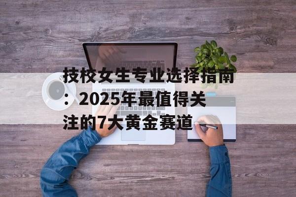 技校女生专业选择指南:2025年最值得关注的7大黄金赛道-第1张图片- 技校女生专业选择指南:2025年最值得关注的7大黄金赛道-第1张图片-
